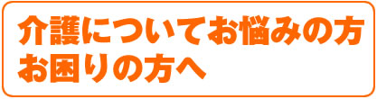 介護についてお悩みの方、お困りの方へ